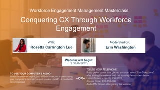 Conquering CX Through Workforce
Engagement
Rosetta Carrington Lue Erin Washington
With: Moderated by:
TO USE YOUR COMPUTER'S AUDIO:
When the webinar begins, you will be connected to audio using
your computer's microphone and speakers (VoIP). A headset is
recommended.
Webinar will begin:
9:00 AM (PST)
TO USE YOUR TELEPHONE:
If you prefer to use your phone, you must select "Use Telephone"
after joining the webinar and call in using the numbers below.
United States: +1 (415) 930-5321
Access Code: 838-758-686
Audio PIN: Shown after joining the webinar
--OR--
Workforce Engagement Management Masterclass
 
