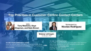 Top Priorities in Customer-Centric Contact Centers
Tony Medrano, Kaye
Chapman, and Nate Brown
Nicolas Rodriguez
With: Moderated by:
TO USE YOUR COMPUTER'S AUDIO:
When the webinar begins, you will be connected to audio using
your computer's microphone and speakers (VoIP). A headset is
recommended.
Webinar will begin:
12:30 pm, PST
TO USE YOUR TELEPHONE:
If you prefer to use your phone, you must select "Use Telephone"
after joining the webinar and call in using the numbers below.
United States: +1 (415) 655-0052
Access Code: 385-008-878
Audio PIN: Shown after joining the webinar
--OR-
-
 