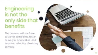 Engineering
is not the
only side that
benefits
The business will see fewer
customer complaints, faster
delivery of new feature, and
improved reliability of existing
services.
13
 