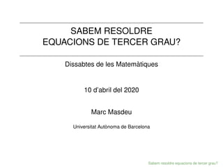 SABEM RESOLDRE
EQUACIONS DE TERCER GRAU?
Dissabtes de les Matemàtiques
10 d’abril del 2020
Marc Masdeu
Universitat Autònoma de Barcelona
Sabem resoldre equacions de tercer grau?
 