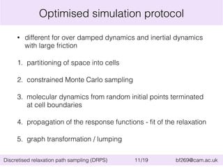 Optimised simulation protocol 
• different for over damped dynamics and inertial dynamics 
with large friction 
1. partitioning of space into cells 
2. constrained Monte Carlo sampling 
3. molecular dynamics from random initial points terminated 
at cell boundaries 
4. propagation of the response functions - fit of the relaxation 
5. graph transformation / lumping 
Discretised relaxation path sampling (DRPS) 11/19 bf269@cam.ac.uk 
 