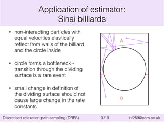 Application of estimator: 
Sinai billiards 
• non-interacting particles with 
equal velocities elastically 
reflect from walls of the billiard 
and the circle inside 
• circle forms a bottleneck - 
transition through the dividing 
surface is a rare event 
• small change in definition of 
the dividing surface should not 
cause large change in the rate 
constants 
A 
B 
Discretised relaxation path sampling (DRPS) 13/19 bf269@cam.ac.uk 
 
