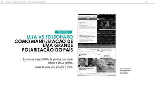 LULA VS BOLSONARO
COMO MANIFESTA O DE
UMA GRANDE
POLARIZA O DO PA S
É como se fosse o fla-flu da política, com muito
ataque e pouca defesa.
Quem lê sobre um, lê sobre o outro.
POLARIZA O
Prints enviados pelos
entrevistados sobre o
que recebem ou
lêem no celular
GOOGLE | JOVENS & ELEIÇÕES 2018 TALK
12 | CAP. 1: RELAÇÃO COM ELEIÇÕES
 