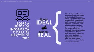 SOBRE A
BUSCA DE
INFORMAÇÃ
O PARA AS
ELEIÇÕES DE
2018
"Ano de Copa do Mundo, o
assunto política acaba ficando
na história Lula/Bolsonaro.
Após a Copa pretendo me ligar
bastante nisso. Normalmente
acabo procurando mais sobre
deputados e senadores. Tem
uma quantidade grande e a
gente acaba esquecendo. São
eles que tão lá todo dia
discutindo propostas e medidas
em prol do povo. Apliquei
muito mais tempo sempre pra
saber sobre candidatos a
deputado mas esse ano não
tenho tido muito tempo."
Homem, 25 anos, RJ, trabalha
com esportes (Direita)
Mundo
IDEAL
M ndo
REAL
GOOGLE | JOVENS & ELEIÇÕES 2018 TALK
111 | CAP. 4: COMO SE INFORMAM SOBRE ELEIÇÕES
 