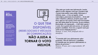 A informação é
complexa.
-
Informações que
ajudam você a votar
melhor não são fáceis
de encontrar.
-
Você é bombardeado
por informações e não
tem tempo para filtrar.
-
Você já não sabe mais
no que acreditar.
-
Você não tem tempo
para consultar
diferentes fontes.
O QUE TEM
DISPON VEL
(REDES SOCIAIS E VE CULOS
DE COMUNICA O)
N O AJUDA A
TORNAR O VOTO
MELHOR.
"Pra mim q e enho m a informa o m i o
dif cil receber alg ma coi a q e con idero il.
A gen e ra a m i o como piada. Bol onaro
iolen o, ma i o o aq ilo, iram
e ere ipo , panorama de picadeiro Seria il
aber: hi rico, alian a , proje o para cada
rea, aq i no l a gen e o o n m Go ernador
q e n o inha plano de Go erno. Ia pro deba e
fa ia piada, era engra ado il aber q em
o cara. I o a gen e n o em ace o, em pelo
pr prio candida o. Fora i o, aq ele a io q e
e i e acerca daq ela pe oa."
H , 31 a , POA, a (
a)
/
"Con e do il pra efe i amen e aber
propo a . N o me in ere a o candida o.
O con e do q e me mo rar efe i amen e o
plano de go erno ."
H , 29 a , a , SP
(C )
GOOGLE | JOVENS & ELEIÇÕES 2018 TALK
115
Mundo
REAL
| CAP. 4: COMO SE INFORMAM SOBRE ELEIÇÕES
 