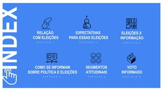 INDEX
RELA O
COM ELEI ES
C A P Í T U L O 1
EXPECTATIVAS
PARA ESSAS ELEIÇÕES
C A P Í T U L O 2
ELEIÇÕES X
INFORMAÇÃO
C A P Í T U L O 3
COMO SE INFORMAM
SOBRE POLÍTICA E ELEIÇÕES
C A P Í T U L O 4
SEGMENTOS
ATITUDINAIS
C A P Í T U L O 5
VOTO
INFORMADO
C A P Í T U L O 6
 