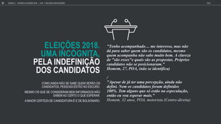 ELEIÇÕES 2018.
UMA INCÓGNITA,
PELA INDEFINIÇÃO
DOS CANDIDATOS
"Tenho acompanhado me in ere o, ma n o
d para aber q em o o candida o , me mo
q em acompanha n o abe m i o bem. A clare a
de " o e e "e q ai o a propo a . Pr prio
candida o n o e po icionaram."
Homem, 27, POA, (n o e iden ifica)
/
"Ape ar de j er ma percep o, ainda n o
defini. Nem o candida o foram definido
100%. Tem alg n q e e o na e pec la o,
en o e o e perar mai ."
H , 32 a , POA, a (C - a)
COMO AINDA NÃO SE SABE QUEM SERÃO OS
CANDIDATOS, PESSOAS ESTÃO NO ESCURO.
MESMO OS QUE SE CONSIDERAM BEM INFORMADOS NÃO
SABEM AO CERTO O QUE ESPERAR.
A MAIOR CERTEZA DE CANDIDATURA É E DE BOLSONARO.
GOOGLE JOVENS & ELEI ES 2018 TALK
22 | CAP. 1: RELAÇÃO COM ELEIÇÕES
 