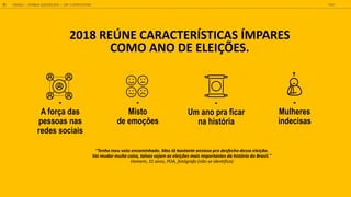2018 REÚNE CARACTERÍSTICAS ÍMPARES
COMO ANO DE ELEIÇÕES.
-
A força das
pessoas nas
redes sociais
-
Um ano pra ficar
na hist ria
-
M lheres
indecisas
-
Misto
de emoções
"Tenho meu voto encaminhado. Mas tô bastante ansioso pro desfecho dessa eleição.
Vai mudar muita coisa, talvez sejam as eleições mais importantes da história do Brasil."
Homem, 31 anos, POA, fotógrafo (não se identifica)
GOOGLE JOVENS & ELEI ES 2018 TALK
31 | CAP. 2: EXPECTATIVAS
 