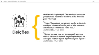 GOOGLE | JOVENS & ELEIÇÕES 2018 TALK
38 | CAP. 2: EXPECTATIVAS
Eleições
(sentimento: esperança) "Na mudança de nossos
governantes, e com isso mudar o rumo do nosso
país." (survey)
/
"Votar é importante para tentar mudar a situação
atual que estamos vivendo, pois se não votarmos
em mudança continuará como está."
Mulher, MG, 31-35 anos
/
"Apesar do meu voto ser apenas mais um, com
certeza eu estarei votando naquela pessoa que eu
acho que vá fazer algum diferencial para o país."
Mulher, RS, 18-21 anos
 