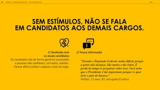 SEM EST MULOS, N O SE FALA
EM CANDIDATOS AOS DEMAIS CARGOS.
GOOGLE JOVENS & ELEI ES 2018 TALK
50 | CAP. 2: EXPECTATIVAS
"Senado e Deputado Federal, muito difícil, porque
a gente não alcança. São tantos e tão ruins. É
perda de tempo ir pesquisar sobre isso. Você acha
que o Presidente é tão importante porque vc quer
tirar o país do buraco."
Mulher, 33 anos, RJ, advogada (Centro)
// Desilusão com
os atuais candidatos
Os candidatos são de forma genérica associados
a pessoas não confiáveis, corruptos, ladrões.
Parece difícil confiar e separar o joio do trigo.
// Pouca informação
 