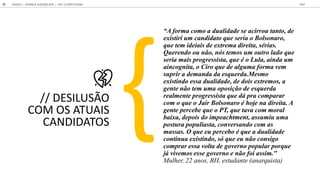 DESILUSÃO
COM OS ATUAIS
CANDIDATOS
A forma como a dualidade se acirrou tanto, de
existiri um candidato que seria o Bolsonaro,
que tem ideiais de extrema direita, sérias.
Querendo ou não, nós temos um outro lado que
seria mais progressista, que é o Lula, ainda um
aincognita, o Ciro que de alguma forma vem
suprir a demanda da esquerda.Mesmo
existindo essa dualidade, de dois extremos, a
gente não tem uma oposição de esquerda
realmente progressista que dá pra comparar
com o que o Jair Bolsonaro é hoje na direita. A
gente percebe que o PT, que tava com moral
baixa, depois do impeachtment, assumiu uma
postura populiasta, conversando com as
massas. O que eu percebo é que a dualidade
continua existindo, só que eu não consigo
comprar essa volta de governo popular porque
já vivemos esse governo e não foi assim."
Mulher, 22 anos, BH, estudante (anarquista)
GOOGLE JOVENS & ELEI ES 2018 TALK
51 | CAP. 2: EXPECTATIVAS
 