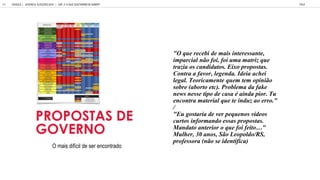 O mais difícil de ser encontrado
"O que recebi de mais interessante,
imparcial não foi, foi uma matriz que
trazia os candidatos. Eixo propostas.
Contra a favor, legenda. Ideia achei
legal. Teoricamente quem tem opinião
sobre (aborto etc). Problema da fake
news nesse tipo de casa é ainda pior. Tu
encontra material que te induz ao erro."
/
"Eu gostaria de ver pequenos vídeos
curtos informando essas propostas.
Manda o an erior o q e foi fei o "
Mulher, 30 anos, São Leopoldo/RS,
professora (não se identifica)
MAIS IMPORTANTE:
// passado e histórico políticos
// ficha criminal / Ficha Limpa
// propostas de governo
PROPOSTAS DE
GOVERNO
GOOGLE | JOVENS & ELEIÇÕES 2018 TALK
CAP. 3: O QUE GOSTARIAM DE SABER?
64
 