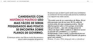 CANDIDATOS COM
HISTÓRICO POLÍTICO SÃO
MAIS FÁCEIS DE SEREM
PESQUISADOS MAS POUCO
SE ENCONTRA SOBRE
PLANOS DE GOVERNO.
Os poucos que já sabem quem serão seus candidatos
os conhecem há mais tempo não de forma midiática
e os seguem nas redes sociais
/
"E enho or e de er con err neo da Man . De er
fei o pa ea a com ela no ano 90. E abia da
i ncia dela, foi ma an agem po i i a. N o foi
dif cil pe q i ar obre o Ciro, porq e ele j inha
ido go ernador ma n o con igo pen ar de
cabe a m l gar 100% confi el. dif cil er ace o
ao pa ado do candida o . (...) A gen e
de informado. U am o medo e a ignor ncia pra no
manip lar. Cada e mai dif cil en ender em q em a
gen e e o ando."
H , 31 a , POA, a ( a)
O interesse existe mas fala se muito das pessoas e
pouco sobre propostas de governo
GOOGLE | JOVENS & ELEIÇÕES 2018 TALK
68 | CAP. 3: O QUE GOSTARIAM DE SABER?
 