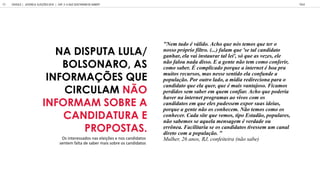 NA DISPUTA LULA/
BOLSONARO, AS
INFORMAÇÕES QUE
CIRCULAM NÃO
INFORMAM SOBRE A
CANDIDATURA E
PROPOSTAS.
"Nem tudo é válido. Acho que nós temos que ter o
nosso próprio filtro. (...) falam que 'se tal candidato
ganhar, ela vai instaurar tal lei', só que as vezes, ele
não falou nada disso. E a gente não tem como conferir,
como saber. É complicado porque a internet é boa pra
muitos recursos, mas nesse sentido ela confunde a
população. Por outro lado, a mídia redireciona para o
candidato que ela quer, que é mais vantajoso. Ficamos
perdidos sem saber em quem confiar. Acho que poderia
haver na internet programas ao vivos com os
candidatos em que eles pudessem expor suas ideias,
porque a gente não os conhecem. Não temos como os
conhecer. Cada site que vemos, tipo Estadão, populares,
não sabemos se aquela mensagem é verdade ou
errônea. Facilitaria se os candidatos tivessem um canal
direto com a população. "
Mulher, 26 anos, RJ, confeiteira (não sabe)
Os interessados nas eleições e nos candidatos
sentem falta de saber mais sobre os candidatos
GOOGLE JOVENS & ELEI ES 2018 TALK
69 | CAP. 3: O QUE GOSTARIAM DE SABER?
 