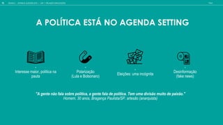 -
In e e e mai , l ica na
a a
-
Elei e : ma inc gni a
-
Desinformação
(fake news)
-
P la i a
(L la e B l na )
"A gente não fala sobre política, a gente fala de política. Tem uma divisão muito de paixão."
Homem, 30 anos, Bragança Paulista/SP, artesão (anarquista)
A POL TICA EST NO AGENDA SETTING
GOOGLE | JOVENS & ELEIÇÕES 2018 TALK
10 CAP. 1: RELA O COM ELEI ES
 