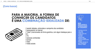 // assistir debates, entrevistas e campanha dos candidatos
// pesquisando na internet
// "sites" (mencionados de forma genérica, com algum destaque para o
G1)
// TV
// pessoas conhecidas
// jornais
// rádio
// redes sociais
PARA A MAIORIA, A FORMA DE
CONHECER OS CANDIDATOS
UMA COMBINA O IDEALIZADA DE:
MAIS
ENGAJADOS E
PESSOAS MAIS
DE ESQUERDA:
// col nas em jornais
// Yo T be
// Roda Vi a
// redes sociais dos
candidatos
// e c los
independentes
(coleti os e blogs)
// ag ncias de fact check
(pont al)
// Citados: Serenata de
Amor/ Ranking dos
Pol ticos / Politi e
GOOGLE | JOVENS & ELEIÇÕES 2018 TALK
| CAP. 4: COMO SE INFORMAM SOBRE ELEIÇÕES
82
Como b scar
 