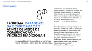 A e a falam em 'f n e c nfi ei na in e ne ' ma
and e im lada a ci a em ai , n abem di e .
PROBLEMA: PARADOXO
DA DESINFORMA O
ATINGE OS MEIOS DE
COMUNICA O /
VE CULOS TRADICIONAIS
GOOGLE | JOVENS & ELEIÇÕES 2018 TALK
| CAP. 4: COMO SE INFORMAM SOBRE ELEIÇÕES
84
Como b scar
"Os veículos não conseguem passar
imparcialidade. É complicado acreditar que
existe um veículo que pode ser imparcial.
Meu método é um pouco formiguinha. O
ideal seria uma informação crível. Se tivesse
aquilo ali (a matriz) sobre os deputados, eu
ia adorar. Acho fantástico isso."
Homem, 27, POA, (não se identifica)
/
"A mídia direciona para o que ela quer. A
gente fica perdido sem saber no que confiar.
Confia na informação que o repórter está
passando? Cada site que a gente vê, o
Estadão, sites populares, nós não sabemos
se aquela verdade é verdade ou é errônea.
Eu já não acredito tanto no nosso
jornalismo, mesmo. Eu gosto muito de ver
uma jornalista política que acho que é
Maria Julia (de esquerda)."
Mulher, 26 anos, RJ, (não sabe)
 
