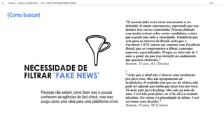 Pe a n abem c m fa e i e ca
c nhecem a ag ncia de fact check, ma i
gi c m ma ideia a a ma la af ma c el.
NECESSIDADE DE
FILTRAR 'FAKE NEWS'
"O assunto fake news virou um assunto a ser
debatido. tô muito esperançoso, esperando que nos
debates isso vai ser comentado. Pessoas falando
com muita certeza sobre certos candidatos, coisas
que a gente não sabe a veracidade. Tendência que
veio para as eleicoes do Brasil, acho que o
Facebook e STE entrou em contrato com Facebook
Brasil, que se comprometeu a filtrar, contratar
empresas especializadas. Porque no intervalo de 3
anos a gente viu que isso interefir no andamento
das questoes eleitorais."
Homem, 25 anos, RJ, (Direita)
/
"Acho que o ideal não é elencar uma instituição
pra fazer isso. Mas um agrupamento de
instituições. O trabalho tem que ser do eleitor, não
pode ter alguém que tenha que fazer isso por você.
Tô mais pelo fact checking. Mas não na mão de
uma. Você não pode falar, eu vi lá, ali é a verdade
absoluta. Ter várias é a pluralidade de ideias. Você
vai tomar uma decisão."
Homem, 29 anos, SP (Centro)
GOOGLE | JOVENS & ELEIÇÕES 2018 TALK
| CAP. 4: COMO SE INFORMAM SOBRE ELEIÇÕES
85
{Como buscar}
 