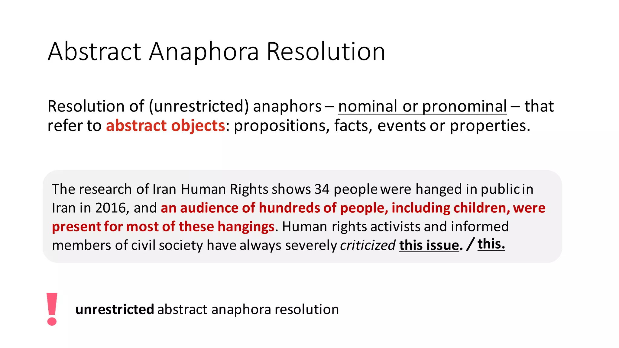Abstract Anaphora Resolution
Resolution	of	(unrestricted)	anaphors	– nominal	or	pronominal – that	
refer	to	abstract	objects:	propositions,	facts,	events	or	properties.
The	research	of	Iran	Human	Rights	shows	34	people	were	hanged	in	public	in	
Iran	in	2016,	and	an	audience	of	hundreds	of	people,	including	children,	were	
present	for	most	of	these	hangings.	Human	rights	activists	and	informed	
members	of	civil	society	have	always	severely	criticized this	issue. /	this.
unrestricted	abstract	anaphora	resolution
 
