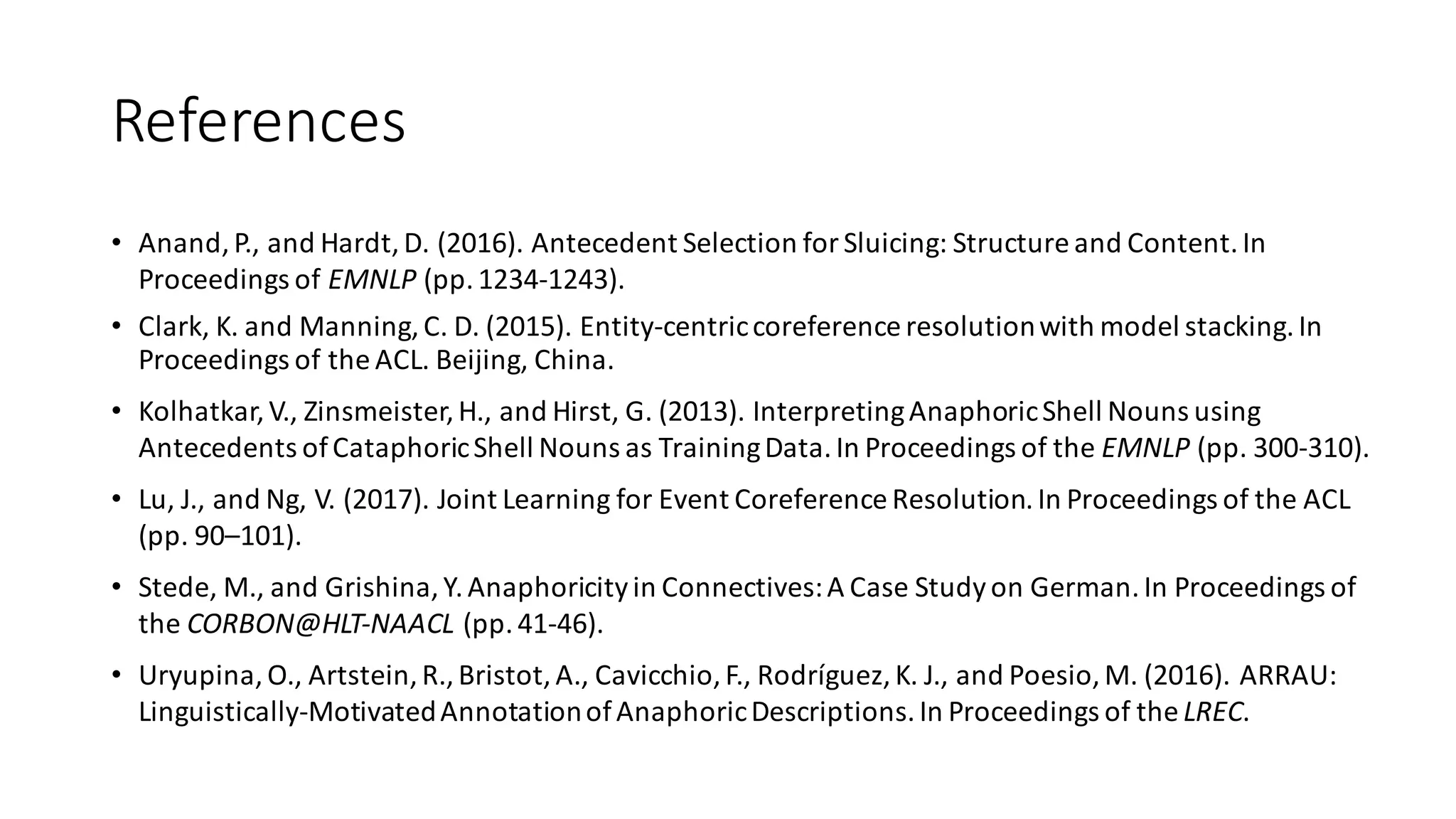 References
• Anand,	P.,	and	Hardt,	D.	(2016).	Antecedent	Selection	for	Sluicing:	Structure	and	Content.	In	
Proceedings	of	EMNLP	(pp.	1234-1243).
• Clark,	K.	and	Manning,	C.	D.	(2015).	Entity-centric	coreference	resolution	with	model	stacking.	In	
Proceedings	of	the	ACL.	Beijing,	China.
• Kolhatkar,	V.,	Zinsmeister,	H.,	and	Hirst,	G.	(2013).	Interpreting	Anaphoric	Shell	Nouns	using	
Antecedents	of	Cataphoric	Shell	Nouns	as	Training	Data.	In	Proceedings	of	the	EMNLP	(pp.	300-310).
• Lu,	J.,	and	Ng,	V.	(2017).	Joint	Learning	for	Event	Coreference Resolution.	In	Proceedings	of	the	ACL	
(pp.	90–101).	
• Stede,	M.,	and	Grishina,	Y.	Anaphoricityin	Connectives:	A	Case	Study	on	German.	In	Proceedings	of	
the	CORBON@HLT-NAACL	(pp.	41-46).
• Uryupina,	O.,	Artstein,	R.,	Bristot,	A.,	Cavicchio,	F.,	Rodríguez,	K.	J.,	and Poesio,	M.	(2016).	ARRAU:	
Linguistically-Motivated	Annotation	of	Anaphoric	Descriptions.	In Proceedings	of	the LREC.
 