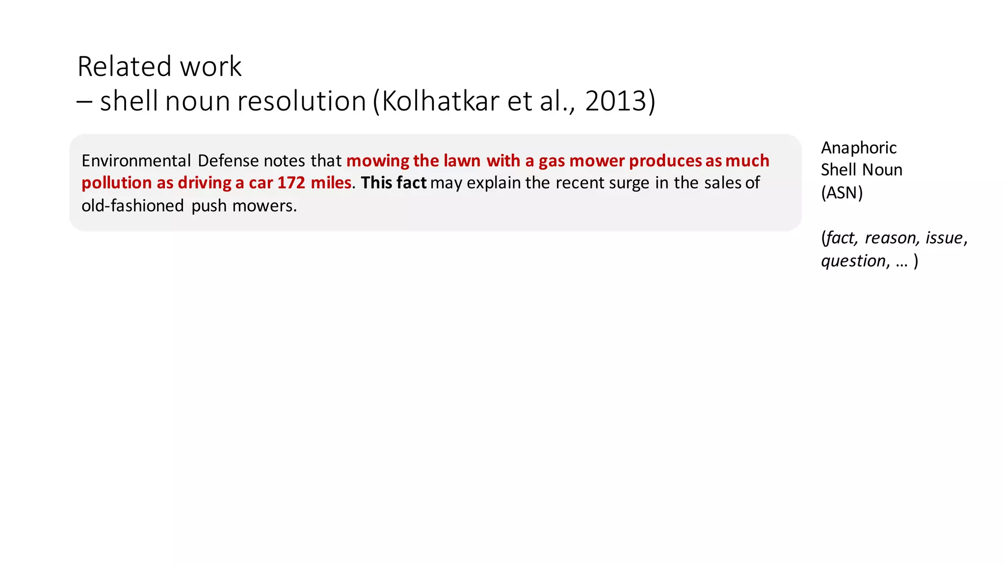 Related	work	
– shell	noun	resolution	(Kolhatkar et	al.,	2013)	
Environmental	Defense	notes	that	mowing	the	lawn	with	a	gas	mower	produces	as	much	
pollution	as	driving	a	car	172	miles.	This	fact	may	explain	the	recent	surge	in	the	sales	of	
old-fashioned	 push	mowers.
Anaphoric	
Shell	Noun	
(ASN)	
(fact,	reason,	issue,
question,	…	)
 