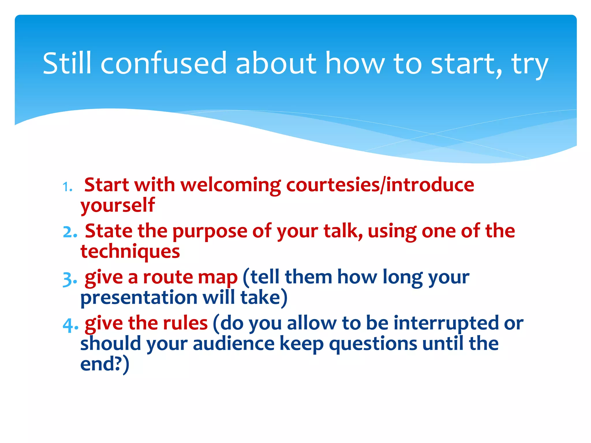 1. Start with welcoming courtesies/introduce
yourself
2. State the purpose of your talk, using one of the
techniques
3. give a route map (tell them how long your
presentation will take)
4. give the rules (do you allow to be interrupted or
should your audience keep questions until the
end?)
Still confused about how to start, try
 