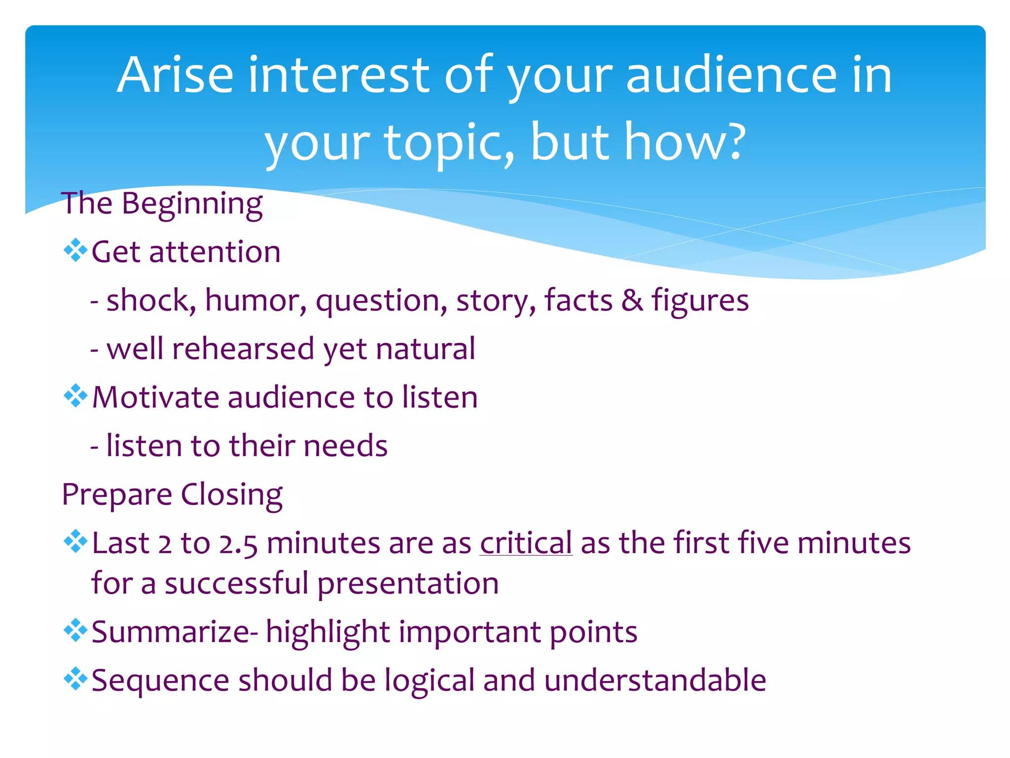 The Beginning
Get attention
- shock, humor, question, story, facts & figures
- well rehearsed yet natural
Motivate audience to listen
- listen to their needs
Prepare Closing
Last 2 to 2.5 minutes are as critical as the first five minutes
for a successful presentation
Summarize- highlight important points
Sequence should be logical and understandable
Arise interest of your audience in
your topic, but how?
 