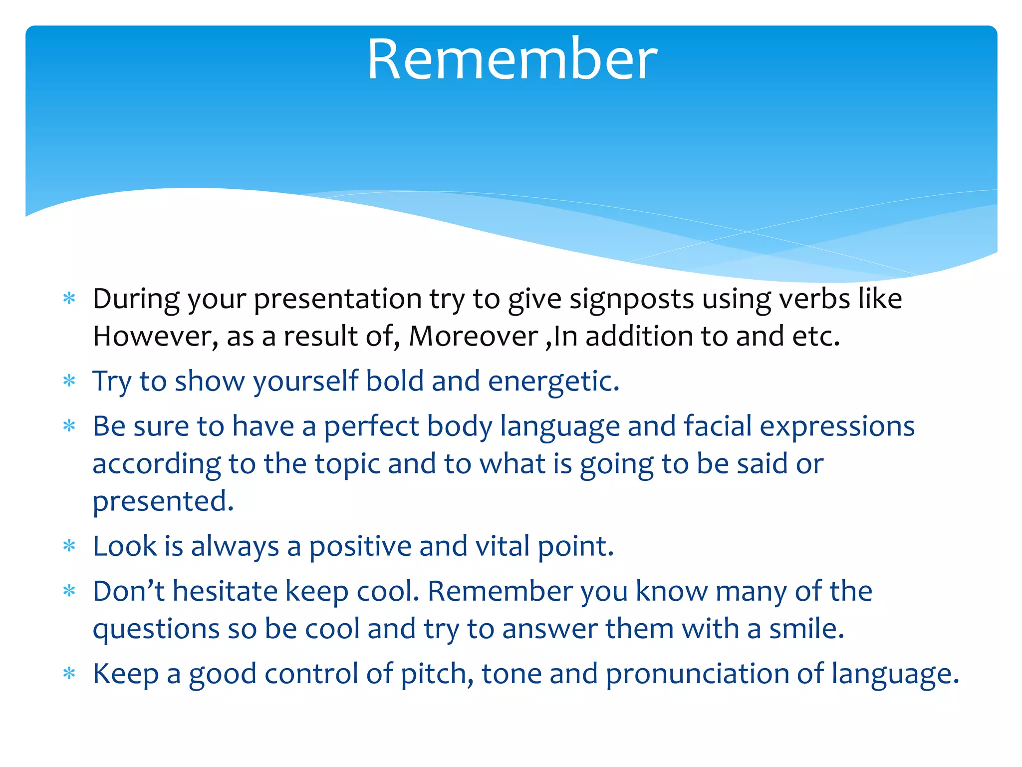  During your presentation try to give signposts using verbs like
However, as a result of, Moreover ,In addition to and etc.
 Try to show yourself bold and energetic.
 Be sure to have a perfect body language and facial expressions
according to the topic and to what is going to be said or
presented.
 Look is always a positive and vital point.
 Don’t hesitate keep cool. Remember you know many of the
questions so be cool and try to answer them with a smile.
 Keep a good control of pitch, tone and pronunciation of language.
Remember
 