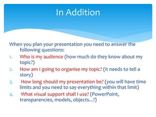 When you plan your presentation you need to answer the
following questions:
1. Who is my audience (how much do they know a...