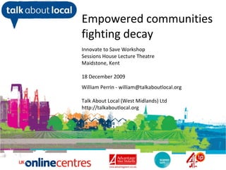 William Perrin TAL Empowered communities fighting decay Innovate to Save Workshop Sessions House Lecture Theatre Maidstone, Kent 18 December 2009 William Perrin - william@talkaboutlocal.org Talk About Local (West Midlands) Ltd http://talkaboutlocal.org 