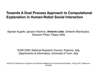 Towards A Dual Process Approach to Computational
Explanation in Human-Robot Social Interaction
Agnese Augello, Ignazio Infantino, Antonio Lieto, Umberto Maniscalco,
Giovanni Pilato, Filippo Vella
ICAR-CNR, National Research Council, Palermo, Italy
Dipartimento di Informatica, University of Turin, Italy
IJCAI 2017 Workshop on Cognition and Artiﬁcial Intelligence for Human-Centred Design, 19 Aug. 2017, Melbourne,
Australia
 