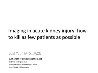 Imaging in acute kidney injury: how
to kill as few patients as possible
Imaging in acute kidney injury:
Joel Topf, M.D., JACN
Just another clinical neprhologist
Detroit, Michigan, USA
St John Hospital and Medical Center
http://www.PBfluids.com
 