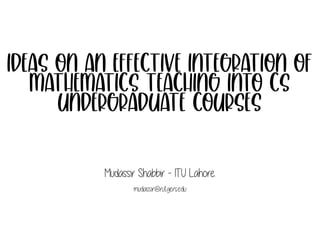Ideas on an effective integration of
mathematics teaching into CS
undergraduate courses
Mudassir Shabbir - ITU Lahore.
mudassir@rutgers.edu
 