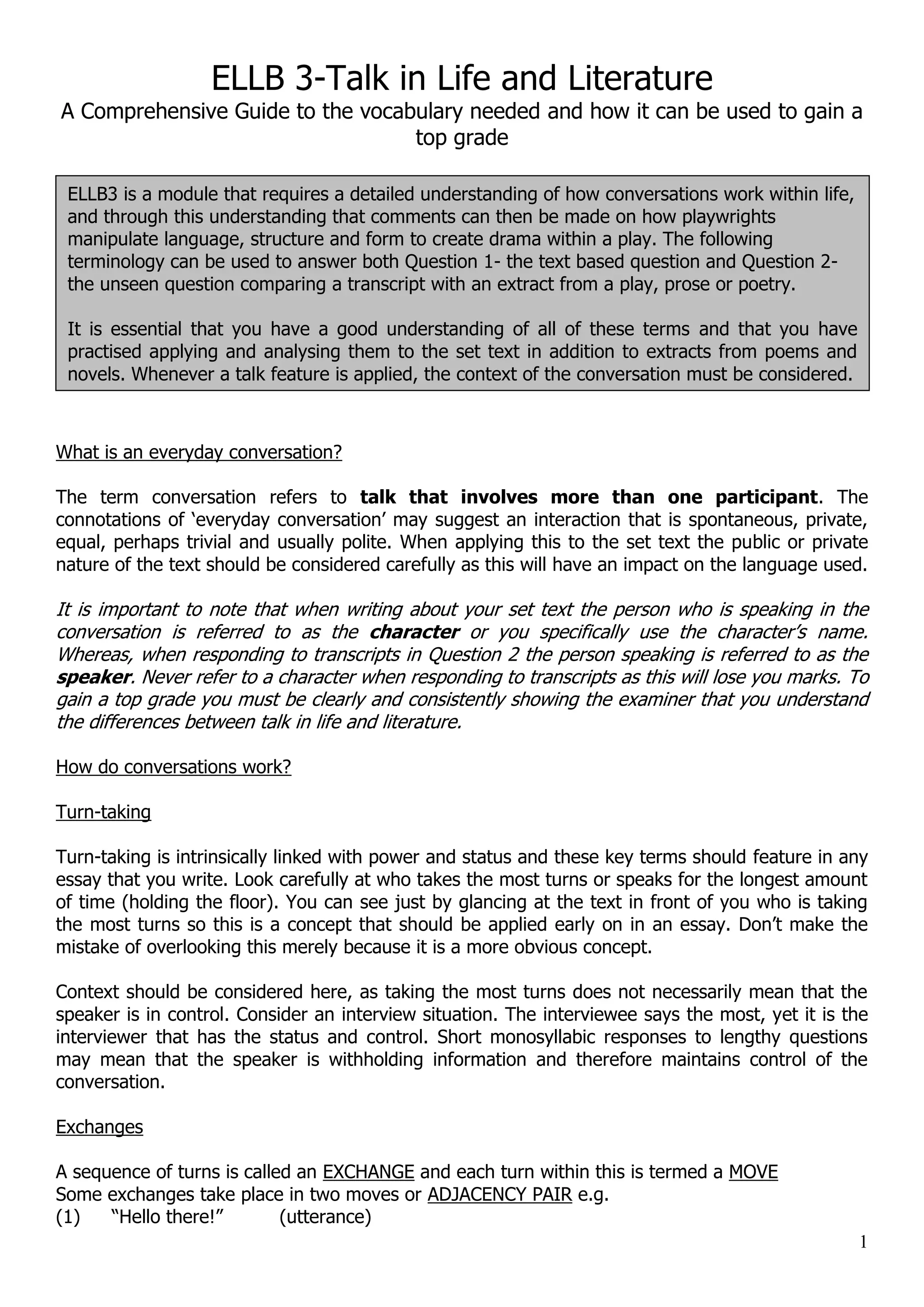 ELLB 3-Talk in Life and Literature A Comprehensive Guide to the vocabulary needed and how it can be used to gain a top grade ELLB3 is a module that requires a detailed understanding of how conversations work within life, and through this understanding that comments can then be made on how playwrights manipulate language, structure and form to create drama within a play. The following terminology can be used to answer both Question 1- the text based question and Question 2- the unseen question comparing a transcript with an extract from a play, prose or poetry. It is essential that you have a good understanding of all of these terms and that you have practised applying and analysing them to the set text in addition to extracts from poems and novels. Whenever a talk feature is applied, the context of the conversation must be considered. What is an everyday conversation? The term conversation refers to talk that involves more than one participant. The connotations of „everyday conversation‟ may suggest an interaction that is spontaneous, private, equal, perhaps trivial and usually polite. When applying this to the set text the public or private nature of the text should be considered carefully as this will have an impact on the language used. It is important to note that when writing about your set text the person who is speaking in the conversation is referred to as the character or you specifically use the character‟s name. Whereas, when responding to transcripts in Question 2 the person speaking is referred to as the speaker. Never refer to a character when responding to transcripts as this will lose you marks. To gain a top grade you must be clearly and consistently showing the examiner that you understand the differences between talk in life and literature. How do conversations work? Turn-taking Turn-taking is intrinsically linked with power and status and these key terms should feature in any essay that you write. Look carefully at who takes the most turns or speaks for the longest amount of time (holding the floor). You can see just by glancing at the text in front of you who is taking the most turns so this is a concept that should be applied early on in an essay. Don‟t make the mistake of overlooking this merely because it is a more obvious concept. Context should be considered here, as taking the most turns does not necessarily mean that the speaker is in control. Consider an interview situation. The interviewee says the most, yet it is the interviewer that has the status and control. Short monosyllabic responses to lengthy questions may mean that the speaker is withholding information and therefore maintains control of the conversation. Exchanges A sequence of turns is called an EXCHANGE and each turn within this is termed a MOVE Some exchanges take place in two moves or ADJACENCY PAIR e.g. (1) “Hello there!” (utterance) 1 