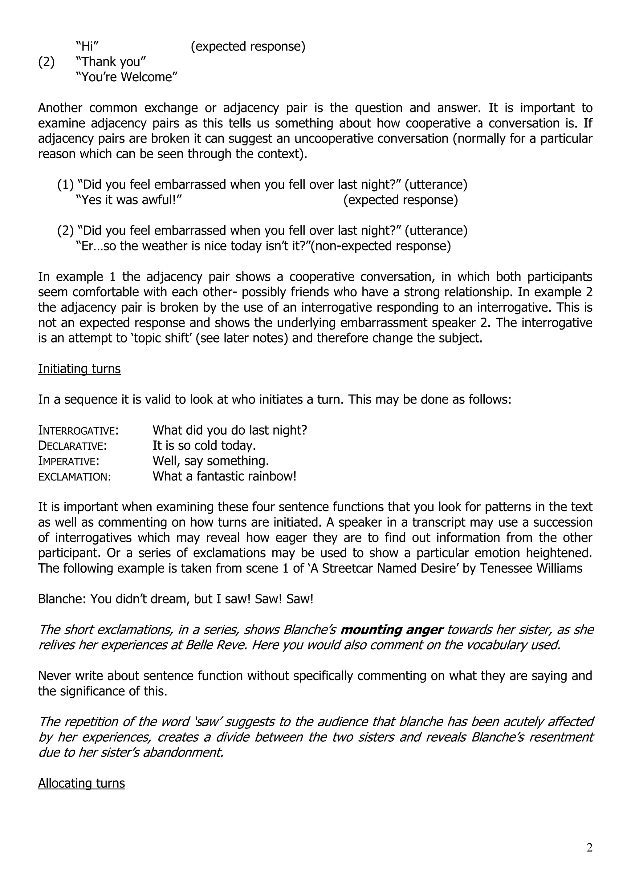 “Hi” (expected response) (2) “Thank you” “You‟re Welcome” Another common exchange or adjacency pair is the question and answer. It is important to examine adjacency pairs as this tells us something about how cooperative a conversation is. If adjacency pairs are broken it can suggest an uncooperative conversation (normally for a particular reason which can be seen through the context). (1) “Did you feel embarrassed when you fell over last night?” (utterance) “Yes it was awful!” (expected response) (2) “Did you feel embarrassed when you fell over last night?” (utterance) “Er…so the weather is nice today isn‟t it?”(non-expected response) In example 1 the adjacency pair shows a cooperative conversation, in which both participants seem comfortable with each other- possibly friends who have a strong relationship. In example 2 the adjacency pair is broken by the use of an interrogative responding to an interrogative. This is not an expected response and shows the underlying embarrassment speaker 2. The interrogative is an attempt to „topic shift‟ (see later notes) and therefore change the subject. Initiating turns In a sequence it is valid to look at who initiates a turn. This may be done as follows: INTERROGATIVE: What did you do last night? DECLARATIVE: It is so cold today. IMPERATIVE: Well, say something. EXCLAMATION: What a fantastic rainbow! It is important when examining these four sentence functions that you look for patterns in the text as well as commenting on how turns are initiated. A speaker in a transcript may use a succession of interrogatives which may reveal how eager they are to find out information from the other participant. Or a series of exclamations may be used to show a particular emotion heightened. The following example is taken from scene 1 of „A Streetcar Named Desire‟ by Tenessee Williams Blanche: You didn‟t dream, but I saw! Saw! Saw! The short exclamations, in a series, shows Blanche‟s mounting anger towards her sister, as she relives her experiences at Belle Reve. Here you would also comment on the vocabulary used. Never write about sentence function without specifically commenting on what they are saying and the significance of this. The repetition of the word „saw‟ suggests to the audience that blanche has been acutely affected by her experiences, creates a divide between the two sisters and reveals Blanche‟s resentment due to her sister‟s abandonment. Allocating turns 2 