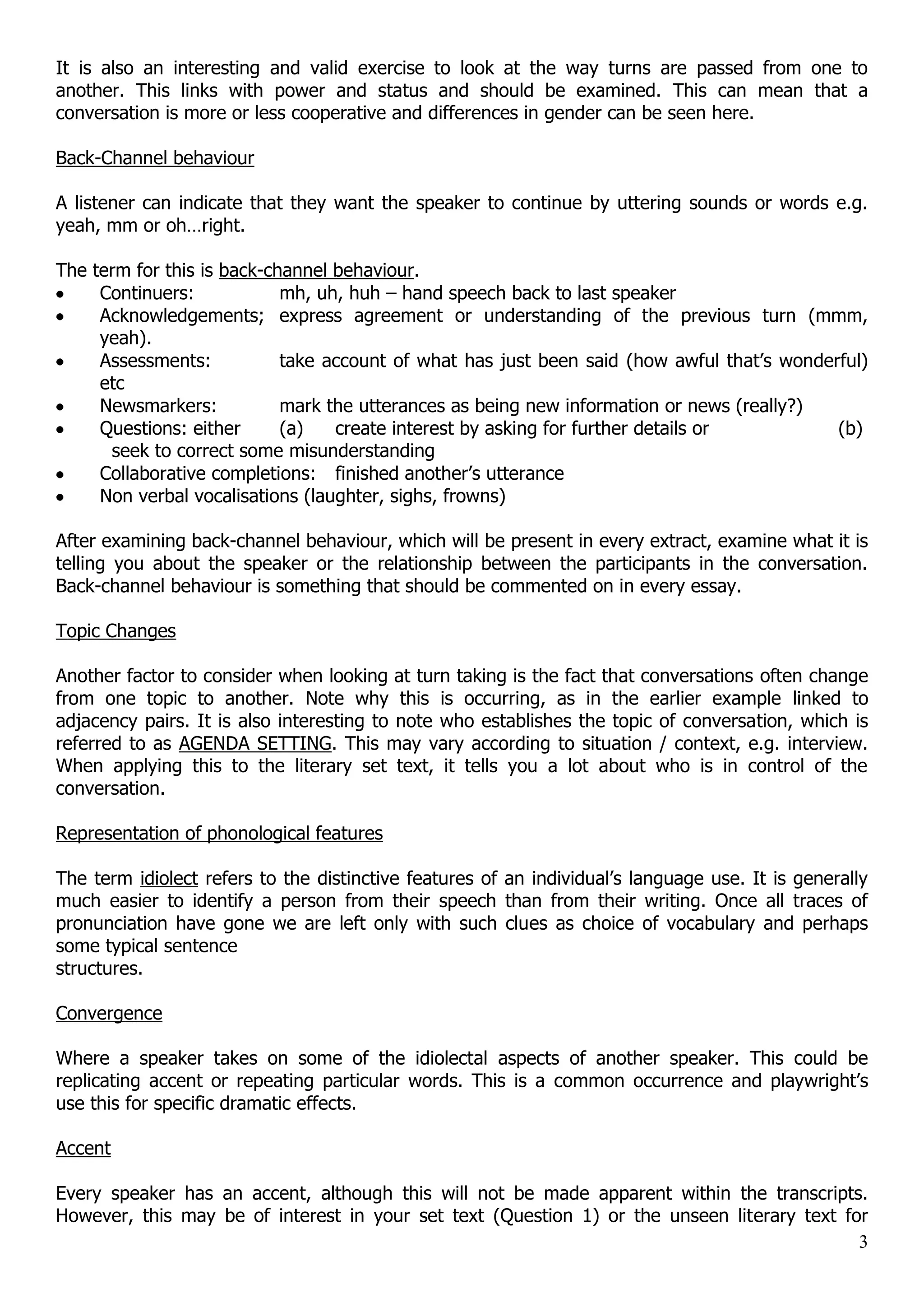 It is also an interesting and valid exercise to look at the way turns are passed from one to another. This links with power and status and should be examined. This can mean that a conversation is more or less cooperative and differences in gender can be seen here. Back-Channel behaviour A listener can indicate that they want the speaker to continue by uttering sounds or words e.g. yeah, mm or oh…right. The term for this is back-channel behaviour. Continuers: mh, uh, huh – hand speech back to last speaker Acknowledgements; express agreement or understanding of the previous turn (mmm, yeah). Assessments: take account of what has just been said (how awful that‟s wonderful) etc Newsmarkers: mark the utterances as being new information or news (really?) Questions: either (a) create interest by asking for further details or (b) seek to correct some misunderstanding Collaborative completions: finished another‟s utterance Non verbal vocalisations (laughter, sighs, frowns) After examining back-channel behaviour, which will be present in every extract, examine what it is telling you about the speaker or the relationship between the participants in the conversation. Back-channel behaviour is something that should be commented on in every essay. Topic Changes Another factor to consider when looking at turn taking is the fact that conversations often change from one topic to another. Note why this is occurring, as in the earlier example linked to adjacency pairs. It is also interesting to note who establishes the topic of conversation, which is referred to as AGENDA SETTING. This may vary according to situation / context, e.g. interview. When applying this to the literary set text, it tells you a lot about who is in control of the conversation. Representation of phonological features The term idiolect refers to the distinctive features of an individual‟s language use. It is generally much easier to identify a person from their speech than from their writing. Once all traces of pronunciation have gone we are left only with such clues as choice of vocabulary and perhaps some typical sentence structures. Convergence Where a speaker takes on some of the idiolectal aspects of another speaker. This could be replicating accent or repeating particular words. This is a common occurrence and playwright‟s use this for specific dramatic effects. Accent Every speaker has an accent, although this will not be made apparent within the transcripts. However, this may be of interest in your set text (Question 1) or the unseen literary text for 3 