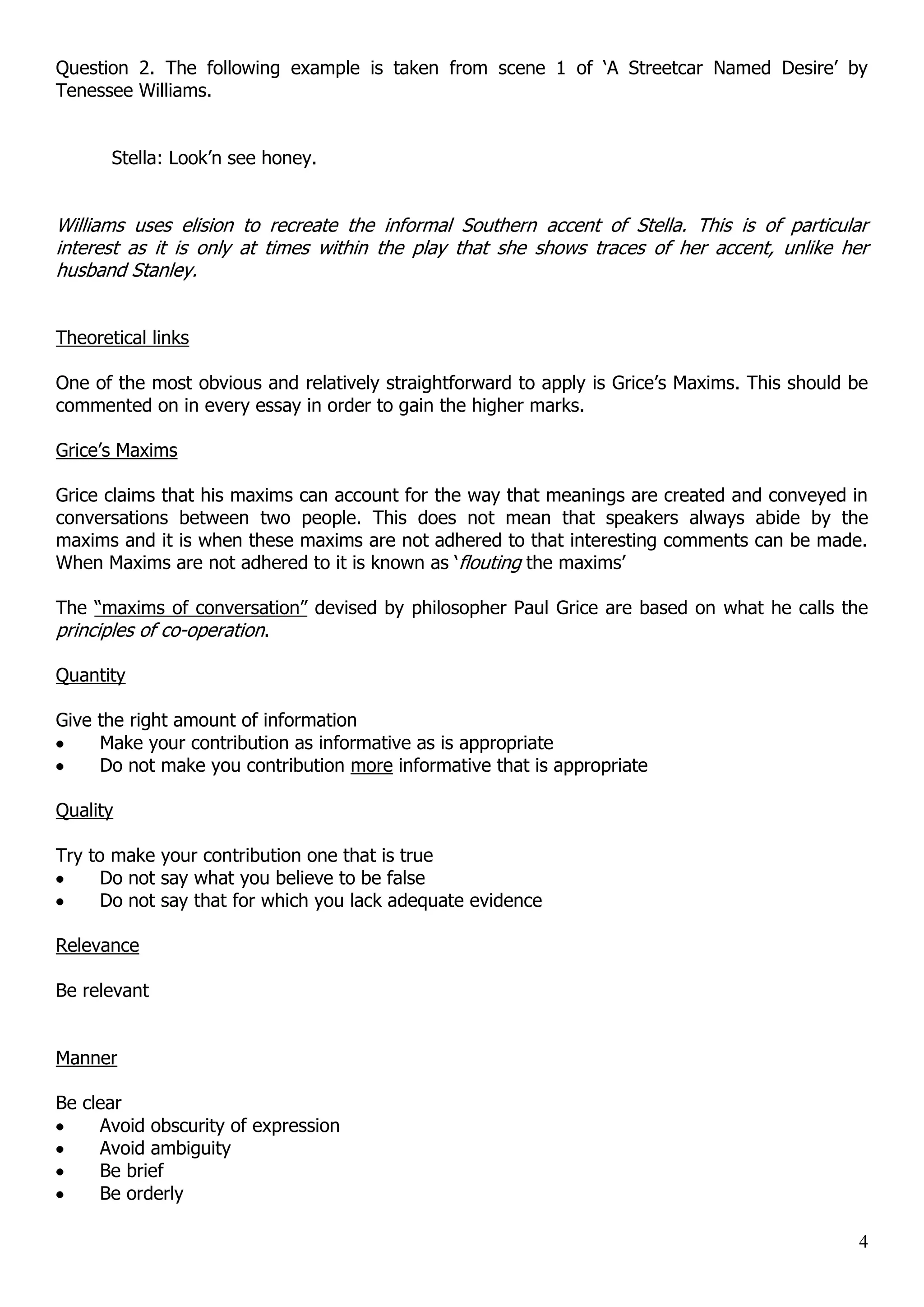 Question 2. The following example is taken from scene 1 of „A Streetcar Named Desire‟ by Tenessee Williams. Stella: Look‟n see honey. Williams uses elision to recreate the informal Southern accent of Stella. This is of particular interest as it is only at times within the play that she shows traces of her accent, unlike her husband Stanley. Theoretical links One of the most obvious and relatively straightforward to apply is Grice‟s Maxims. This should be commented on in every essay in order to gain the higher marks. Grice‟s Maxims Grice claims that his maxims can account for the way that meanings are created and conveyed in conversations between two people. This does not mean that speakers always abide by the maxims and it is when these maxims are not adhered to that interesting comments can be made. When Maxims are not adhered to it is known as „flouting the maxims‟ The “maxims of conversation” devised by philosopher Paul Grice are based on what he calls the principles of co-operation. Quantity Give the right amount of information Make your contribution as informative as is appropriate Do not make you contribution more informative that is appropriate Quality Try to make your contribution one that is true Do not say what you believe to be false Do not say that for which you lack adequate evidence Relevance Be relevant Manner Be clear Avoid obscurity of expression Avoid ambiguity Be brief Be orderly 4 