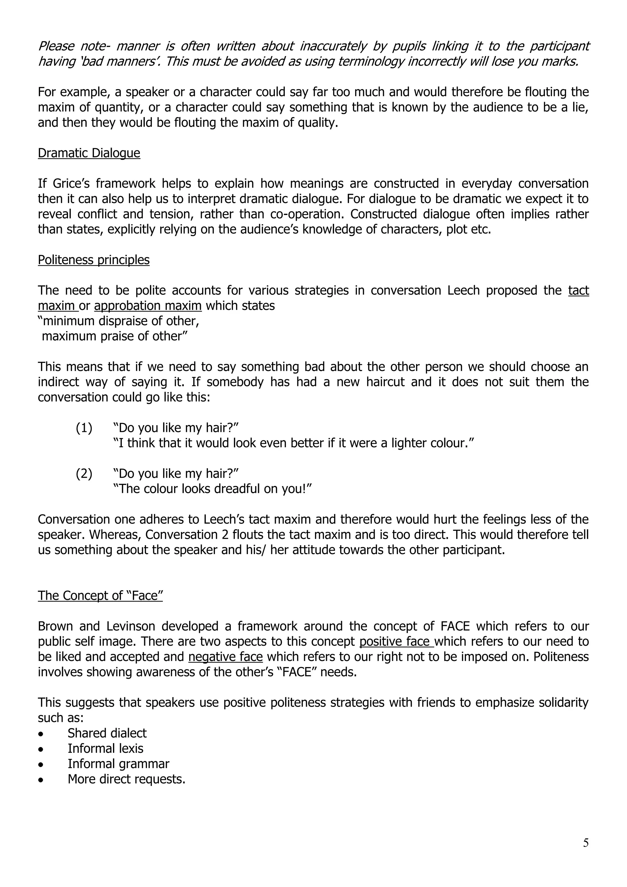 Please note- manner is often written about inaccurately by pupils linking it to the participant having „bad manners‟. This must be avoided as using terminology incorrectly will lose you marks. For example, a speaker or a character could say far too much and would therefore be flouting the maxim of quantity, or a character could say something that is known by the audience to be a lie, and then they would be flouting the maxim of quality. Dramatic Dialogue If Grice‟s framework helps to explain how meanings are constructed in everyday conversation then it can also help us to interpret dramatic dialogue. For dialogue to be dramatic we expect it to reveal conflict and tension, rather than co-operation. Constructed dialogue often implies rather than states, explicitly relying on the audience‟s knowledge of characters, plot etc. Politeness principles The need to be polite accounts for various strategies in conversation Leech proposed the tact maxim or approbation maxim which states “minimum dispraise of other, maximum praise of other” This means that if we need to say something bad about the other person we should choose an indirect way of saying it. If somebody has had a new haircut and it does not suit them the conversation could go like this: (1) “Do you like my hair?” “I think that it would look even better if it were a lighter colour.” (2) “Do you like my hair?” “The colour looks dreadful on you!” Conversation one adheres to Leech‟s tact maxim and therefore would hurt the feelings less of the speaker. Whereas, Conversation 2 flouts the tact maxim and is too direct. This would therefore tell us something about the speaker and his/ her attitude towards the other participant. The Concept of “Face” Brown and Levinson developed a framework around the concept of FACE which refers to our public self image. There are two aspects to this concept positive face which refers to our need to be liked and accepted and negative face which refers to our right not to be imposed on. Politeness involves showing awareness of the other‟s “FACE” needs. This suggests that speakers use positive politeness strategies with friends to emphasize solidarity such as: Shared dialect Informal lexis Informal grammar More direct requests. 5 