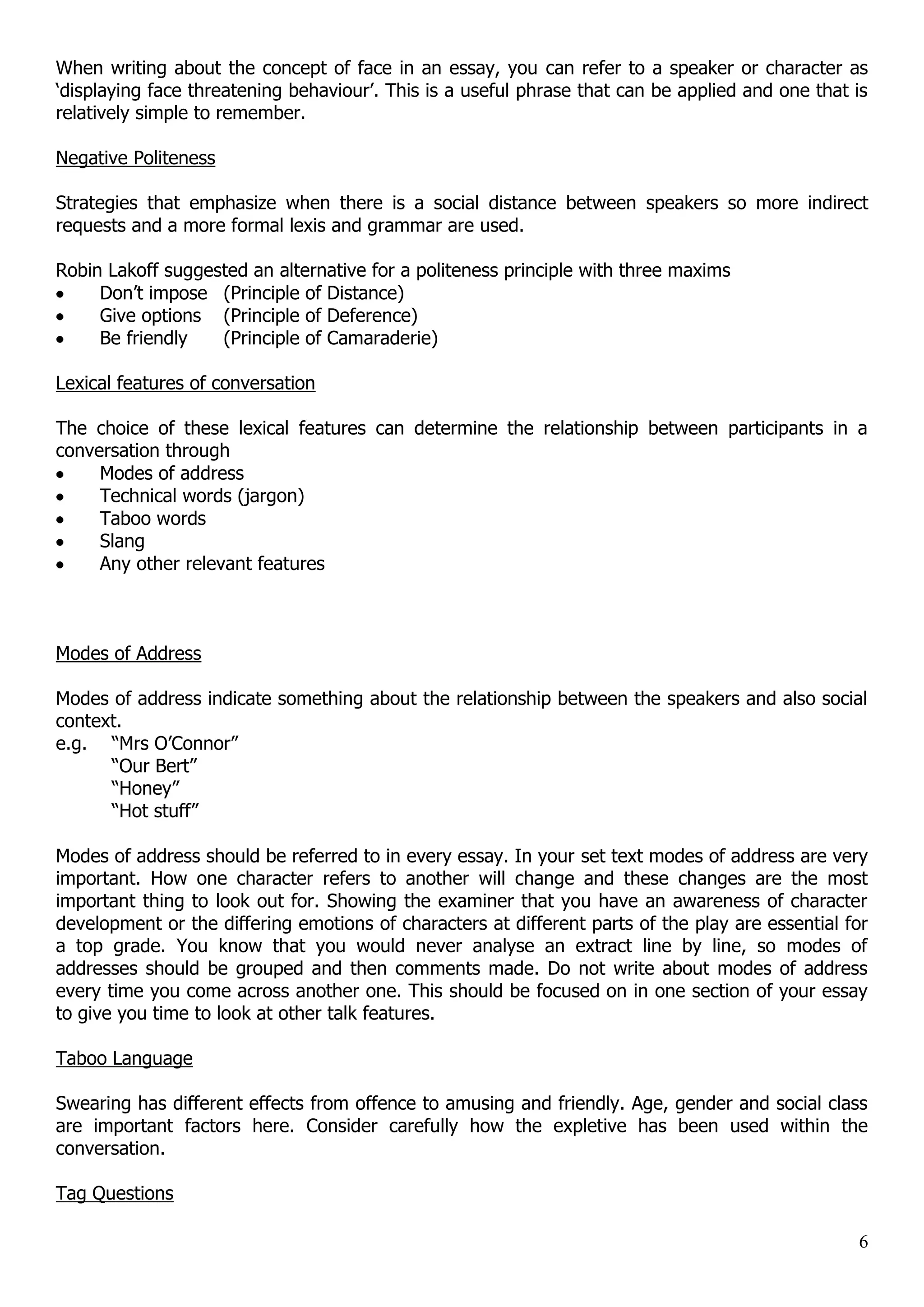 When writing about the concept of face in an essay, you can refer to a speaker or character as „displaying face threatening behaviour‟. This is a useful phrase that can be applied and one that is relatively simple to remember. Negative Politeness Strategies that emphasize when there is a social distance between speakers so more indirect requests and a more formal lexis and grammar are used. Robin Lakoff suggested an alternative for a politeness principle with three maxims Don‟t impose (Principle of Distance) Give options (Principle of Deference) Be friendly (Principle of Camaraderie) Lexical features of conversation The choice of these lexical features can determine the relationship between participants in a conversation through Modes of address Technical words (jargon) Taboo words Slang Any other relevant features Modes of Address Modes of address indicate something about the relationship between the speakers and also social context. e.g. “Mrs O‟Connor” “Our Bert” “Honey” “Hot stuff” Modes of address should be referred to in every essay. In your set text modes of address are very important. How one character refers to another will change and these changes are the most important thing to look out for. Showing the examiner that you have an awareness of character development or the differing emotions of characters at different parts of the play are essential for a top grade. You know that you would never analyse an extract line by line, so modes of addresses should be grouped and then comments made. Do not write about modes of address every time you come across another one. This should be focused on in one section of your essay to give you time to look at other talk features. Taboo Language Swearing has different effects from offence to amusing and friendly. Age, gender and social class are important factors here. Consider carefully how the expletive has been used within the conversation. Tag Questions 6 