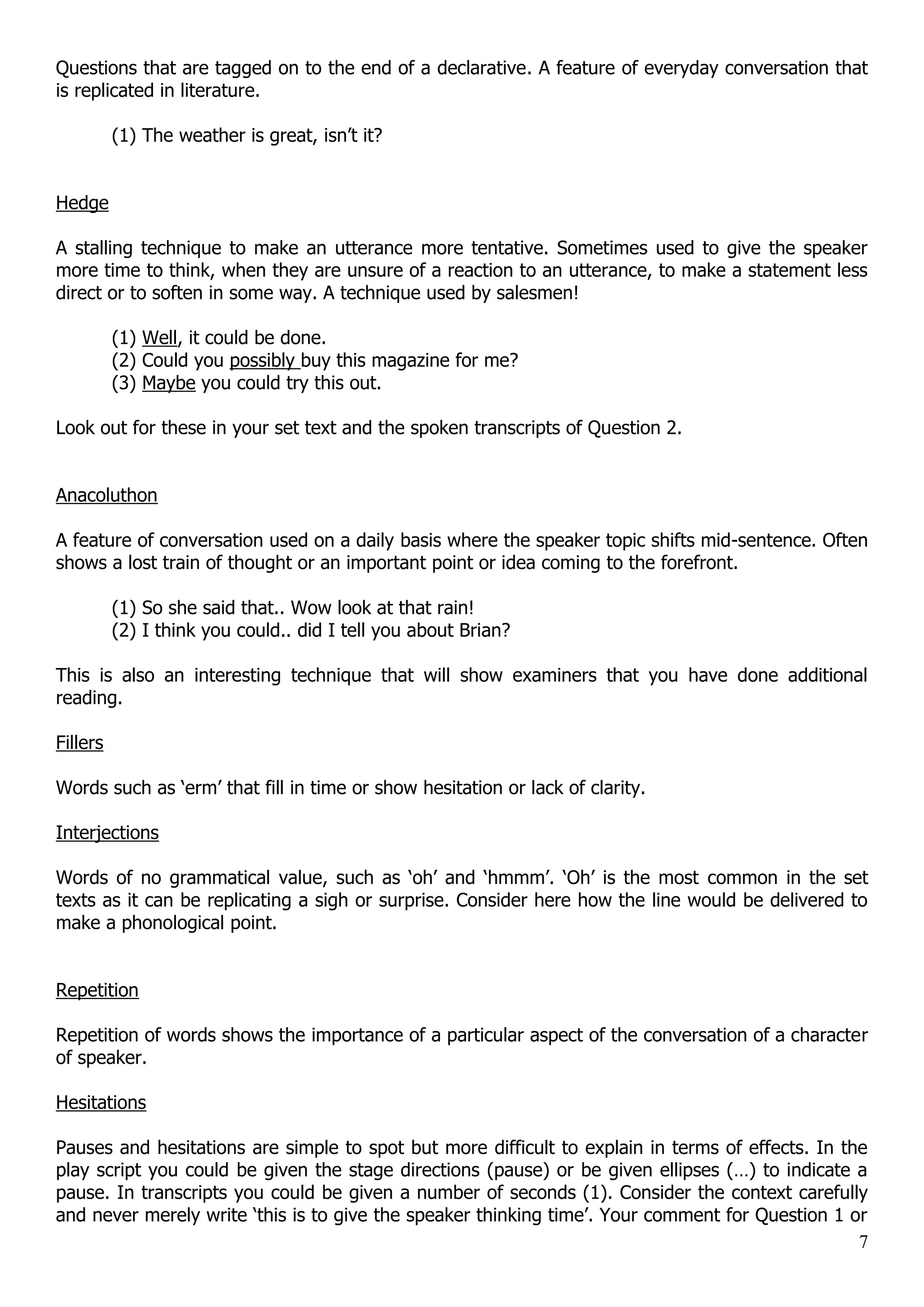 Questions that are tagged on to the end of a declarative. A feature of everyday conversation that is replicated in literature. (1) The weather is great, isn‟t it? Hedge A stalling technique to make an utterance more tentative. Sometimes used to give the speaker more time to think, when they are unsure of a reaction to an utterance, to make a statement less direct or to soften in some way. A technique used by salesmen! (1) Well, it could be done. (2) Could you possibly buy this magazine for me? (3) Maybe you could try this out. Look out for these in your set text and the spoken transcripts of Question 2. Anacoluthon A feature of conversation used on a daily basis where the speaker topic shifts mid-sentence. Often shows a lost train of thought or an important point or idea coming to the forefront. (1) So she said that.. Wow look at that rain! (2) I think you could.. did I tell you about Brian? This is also an interesting technique that will show examiners that you have done additional reading. Fillers Words such as „erm‟ that fill in time or show hesitation or lack of clarity. Interjections Words of no grammatical value, such as „oh‟ and „hmmm‟. „Oh‟ is the most common in the set texts as it can be replicating a sigh or surprise. Consider here how the line would be delivered to make a phonological point. Repetition Repetition of words shows the importance of a particular aspect of the conversation of a character of speaker. Hesitations Pauses and hesitations are simple to spot but more difficult to explain in terms of effects. In the play script you could be given the stage directions (pause) or be given ellipses (…) to indicate a pause. In transcripts you could be given a number of seconds (1). Consider the context carefully and never merely write „this is to give the speaker thinking time‟. Your comment for Question 1 or 7 