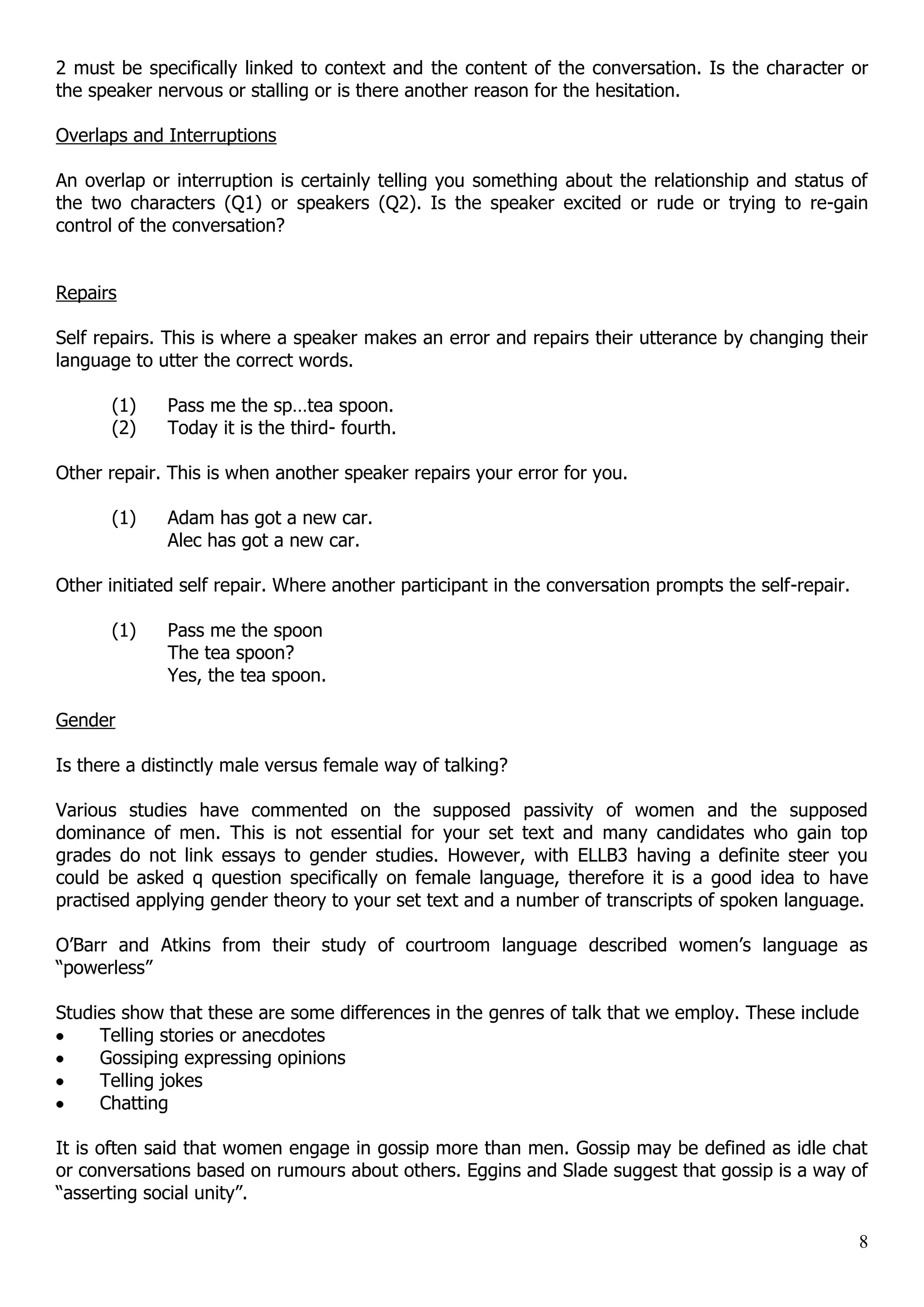 2 must be specifically linked to context and the content of the conversation. Is the character or the speaker nervous or stalling or is there another reason for the hesitation. Overlaps and Interruptions An overlap or interruption is certainly telling you something about the relationship and status of the two characters (Q1) or speakers (Q2). Is the speaker excited or rude or trying to re-gain control of the conversation? Repairs Self repairs. This is where a speaker makes an error and repairs their utterance by changing their language to utter the correct words. (1) Pass me the sp…tea spoon. (2) Today it is the third- fourth. Other repair. This is when another speaker repairs your error for you. (1) Adam has got a new car. Alec has got a new car. Other initiated self repair. Where another participant in the conversation prompts the self-repair. (1) Pass me the spoon The tea spoon? Yes, the tea spoon. Gender Is there a distinctly male versus female way of talking? Various studies have commented on the supposed passivity of women and the supposed dominance of men. This is not essential for your set text and many candidates who gain top grades do not link essays to gender studies. However, with ELLB3 having a definite steer you could be asked q question specifically on female language, therefore it is a good idea to have practised applying gender theory to your set text and a number of transcripts of spoken language. O‟Barr and Atkins from their study of courtroom language described women‟s language as “powerless” Studies show that these are some differences in the genres of talk that we employ. These include Telling stories or anecdotes Gossiping expressing opinions Telling jokes Chatting It is often said that women engage in gossip more than men. Gossip may be defined as idle chat or conversations based on rumours about others. Eggins and Slade suggest that gossip is a way of “asserting social unity”. 8 