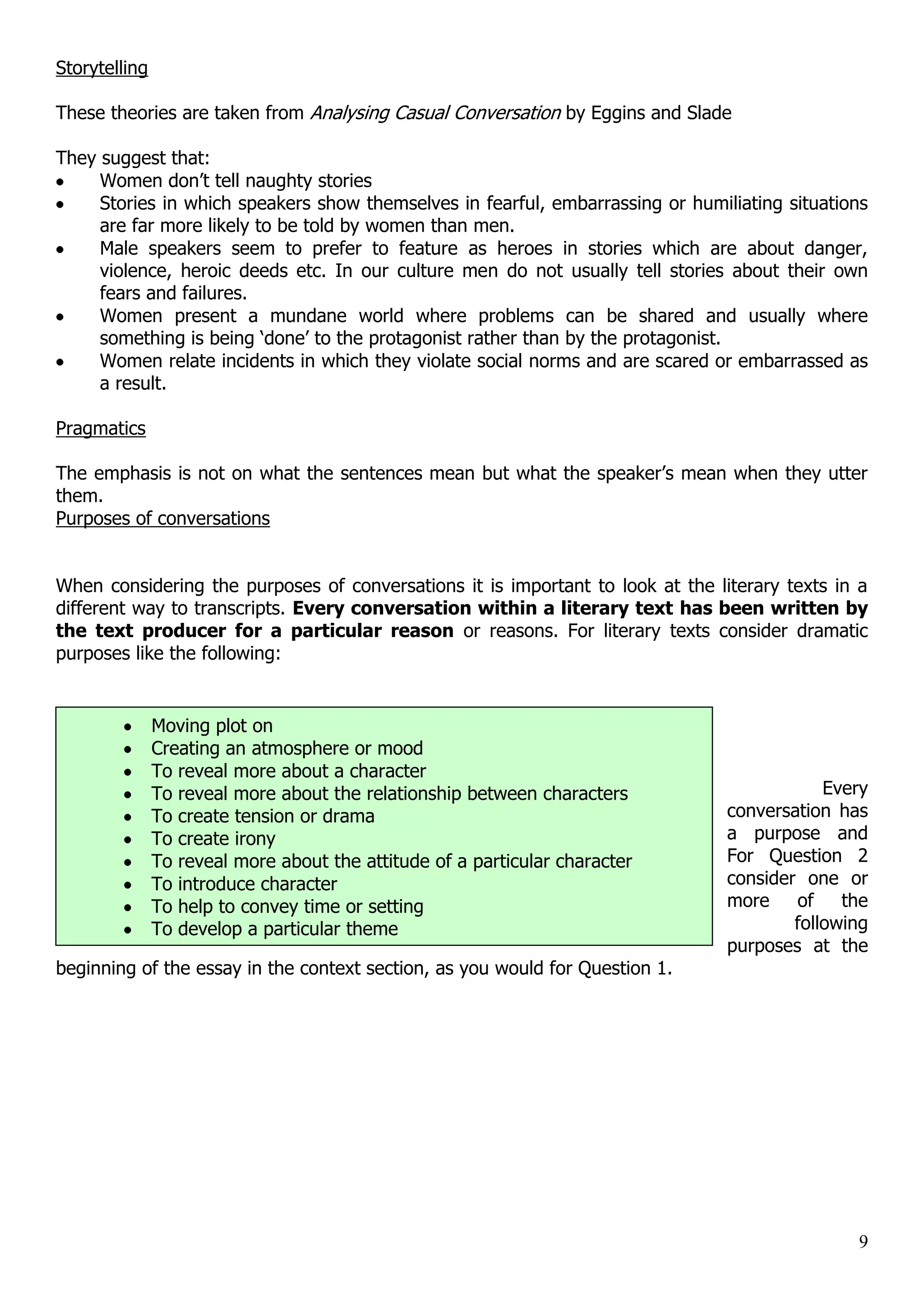 Storytelling These theories are taken from Analysing Casual Conversation by Eggins and Slade They suggest that: Women don‟t tell naughty stories Stories in which speakers show themselves in fearful, embarrassing or humiliating situations are far more likely to be told by women than men. Male speakers seem to prefer to feature as heroes in stories which are about danger, violence, heroic deeds etc. In our culture men do not usually tell stories about their own fears and failures. Women present a mundane world where problems can be shared and usually where something is being „done‟ to the protagonist rather than by the protagonist. Women relate incidents in which they violate social norms and are scared or embarrassed as a result. Pragmatics The emphasis is not on what the sentences mean but what the speaker‟s mean when they utter them. Purposes of conversations When considering the purposes of conversations it is important to look at the literary texts in a different way to transcripts. Every conversation within a literary text has been written by the text producer for a particular reason or reasons. For literary texts consider dramatic purposes like the following: Moving plot on Creating an atmosphere or mood To reveal more about a character To reveal more about the relationship between characters Every To create tension or drama conversation has To create irony a purpose and To reveal more about the attitude of a particular character For Question 2 To introduce character consider one or To help to convey time or setting more of the To develop a particular theme following purposes at the beginning of the essay in the context section, as you would for Question 1. 9 