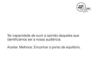 Ter capacidade de ouvir a opinião daqueles que
identiﬁcámos ser a nossa audiência.
Aceitar. Melhorar. Encontrar o ponto de equilibrio.
 
