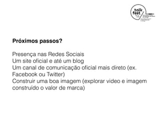 Próximos passos?
Presença nas Redes Sociais  
Um site oﬁcial e até um blog 
Um canal de comunicação oﬁcial mais direto (ex.
Facebook ou Twitter) 
Construir uma boa imagem (explorar video e imagem
construído o valor de marca)
 