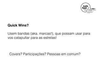 Quick Wins?
Usem bandas (aka. marcas!), que possam usar para
vos catapultar para as estrelas!
Covers? Participações? Pessoas em comum?
 