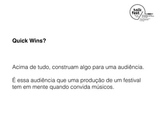 Quick Wins?
Acima de tudo, construam algo para uma audiência.
É essa audiência que uma produção de um festival
tem em mente quando convida músicos.
 