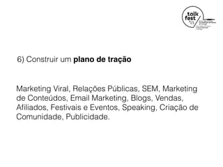 6) Construir um plano de tração
Marketing Viral, Relações Públicas, SEM, Marketing
de Conteúdos, Email Marketing, Blogs, Vendas,
Aﬁliados, Festivais e Eventos, Speaking, Criação de
Comunidade, Publicidade.
 