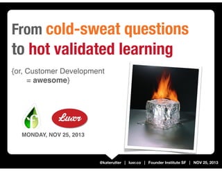 From cold-sweat questions

to hot validated learning
{or, Customer Development
= awesome}

MONDAY, NOV 25, 2013

@katerutter | luxr.co | Founder Institute SF | NOV 25, 2013

 