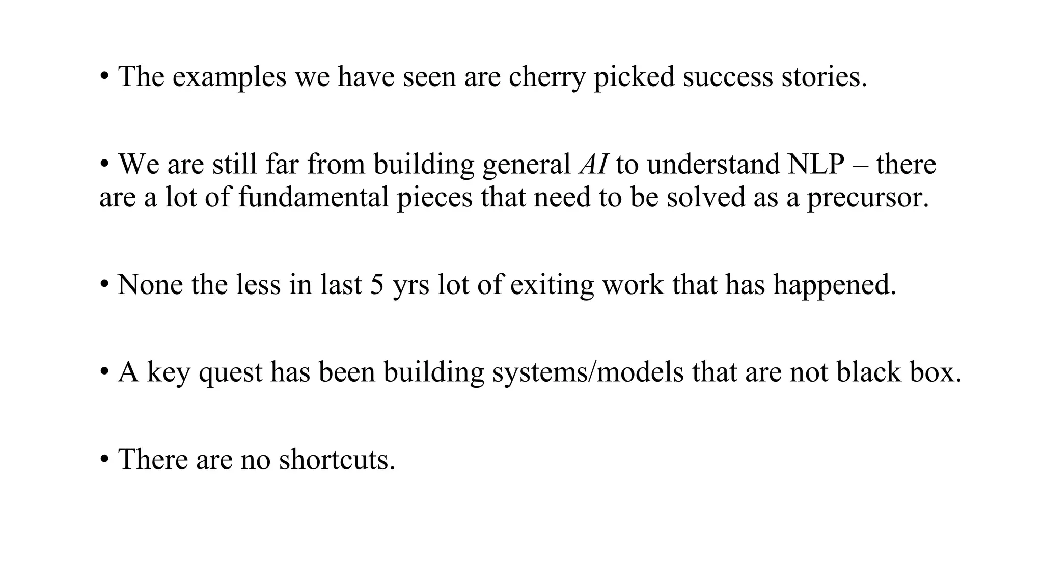 • The examples we have seen are cherry picked success stories.
• We are still far from building general AI to understand NLP – there
are a lot of fundamental pieces that need to be solved as a precursor.
• None the less in last 5 yrs lot of exiting work that has happened.
• A key quest has been building systems/models that are not black box.
• There are no shortcuts.
 