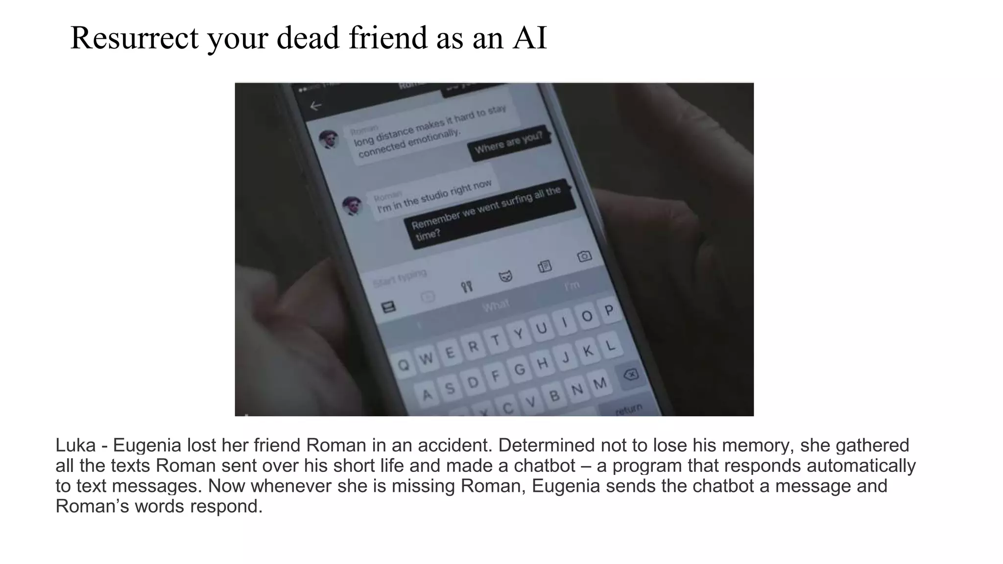 Resurrect your dead friend as an AI
Luka - Eugenia lost her friend Roman in an accident. Determined not to lose his memory, she gathered
all the texts Roman sent over his short life and made a chatbot – a program that responds automatically
to text messages. Now whenever she is missing Roman, Eugenia sends the chatbot a message and
Roman’s words respond.
 